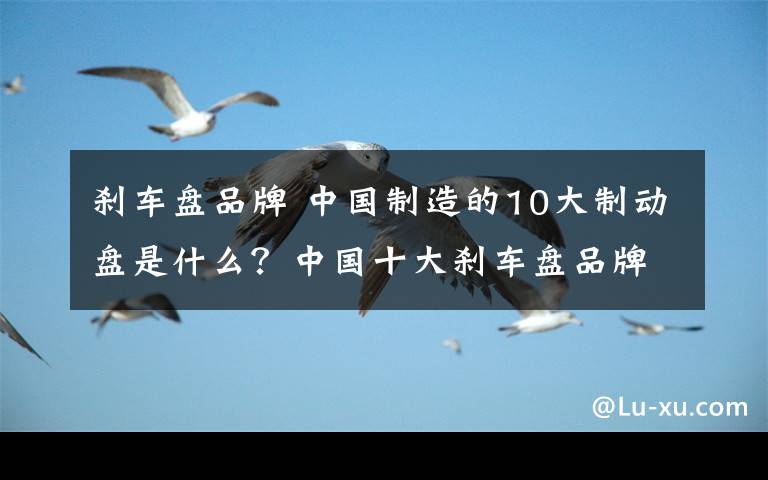 刹车盘品牌 中国制造的10大制动盘是什么？中国十大刹车盘品牌