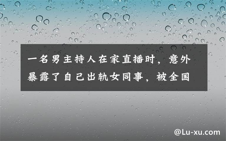 一名男主持人在家直播时，意外暴露了自己出轨女同事，被全国看到