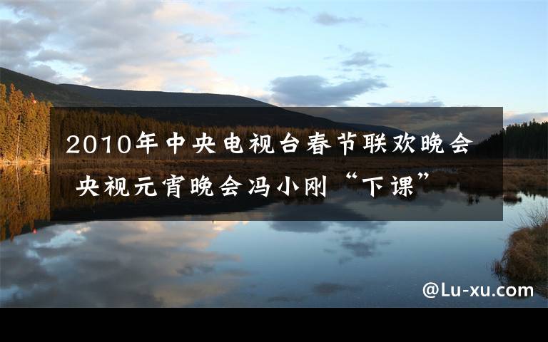 2010年中央电视台春节联欢晚会 央视元宵晚会冯小刚“下课” 近十年春晚导演回顾