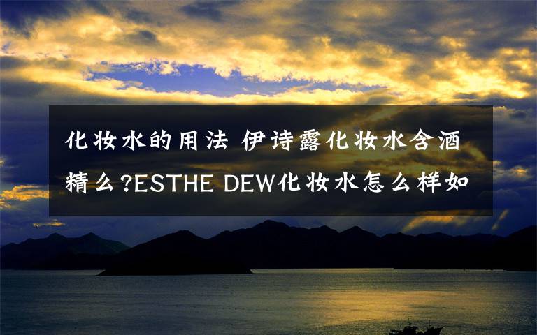 化妆水的用法 伊诗露化妆水含酒精么?ESTHE DEW化妆水怎么样如何用