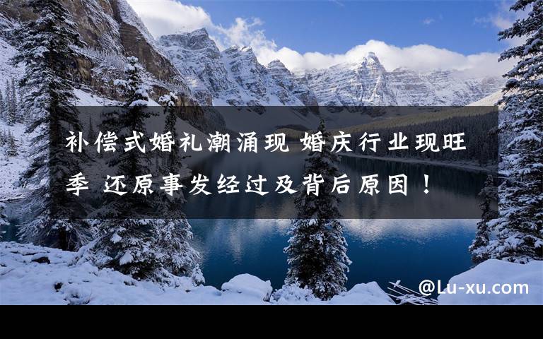 补偿式婚礼潮涌现 婚庆行业现旺季 还原事发经过及背后原因！