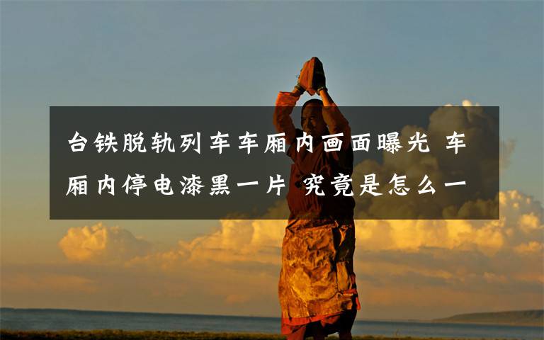 台铁脱轨列车车厢内画面曝光 车厢内停电漆黑一片 究竟是怎么一回事?