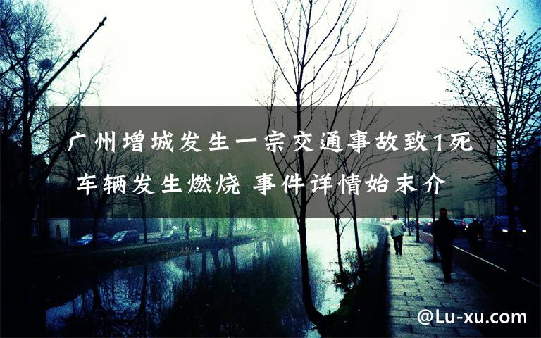 广州增城发生一宗交通事故致1死 车辆发生燃烧 事件详情始末介绍！