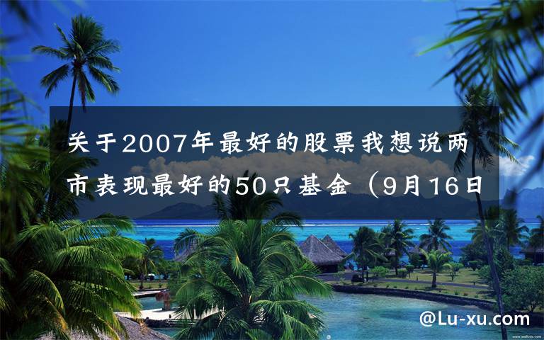 关于2007年最好的股票我想说两市表现最好的50只基金（9月16日）