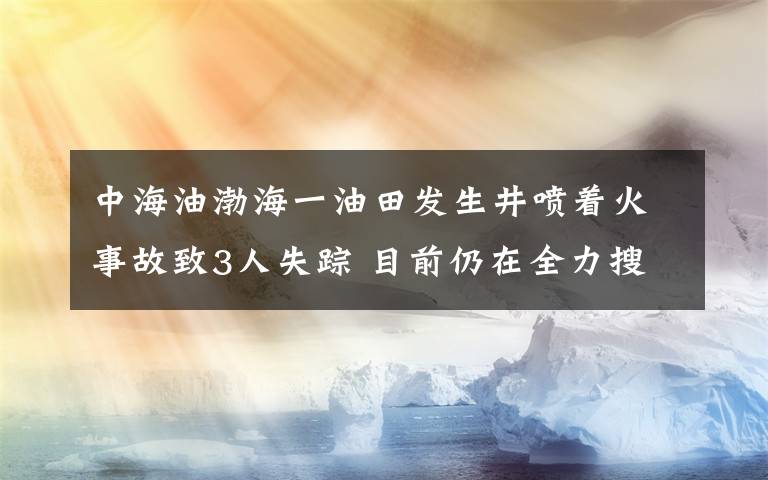 中海油渤海一油田发生井喷着火事故致3人失踪 目前仍在全力搜救 具体是什么情况？