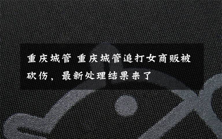 重庆城管 重庆城管追打女商贩被砍伤，最新处理结果来了