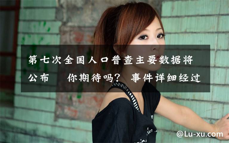 第七次全国人口普查主要数据将公布  你期待吗？ 事件详细经过！