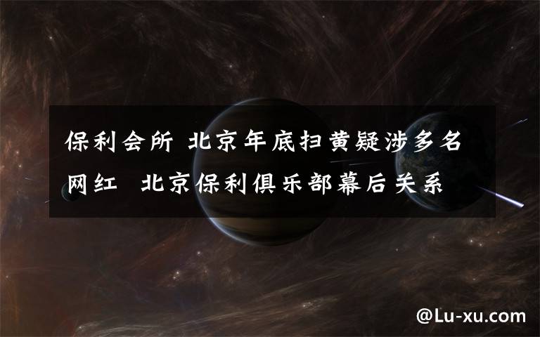 保利会所 北京年底扫黄疑涉多名网红  北京保利俱乐部幕后关系网络梳理