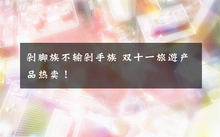 剁脚族不输剁手族 双十一旅游产品热卖！