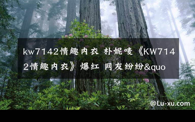 kw7142情趣内衣 朴妮唛《KW7142情趣内衣》爆红 网友纷纷"求种"