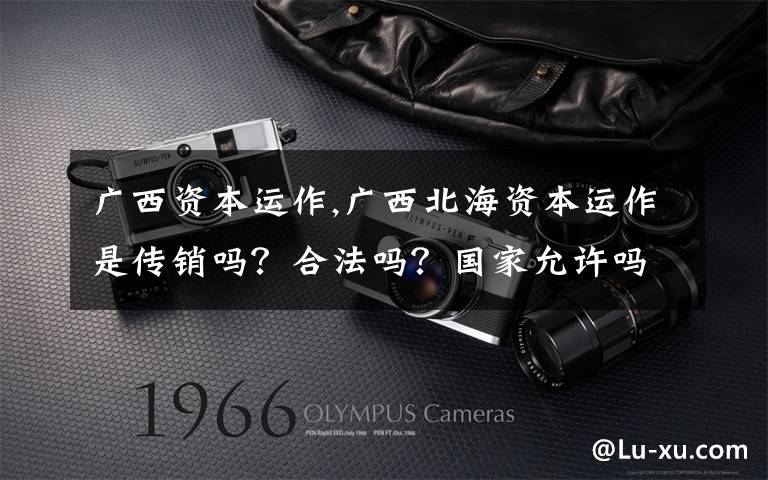 广西资本运作,广西北海资本运作是传销吗？合法吗？国家允许吗