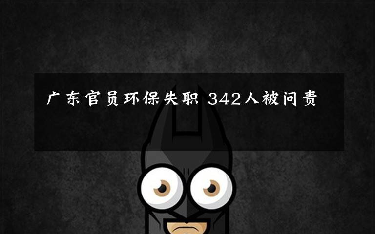 广东官员环保失职 342人被问责