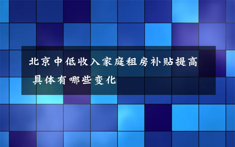 北京中低收入家庭租房补贴提高 具体有哪些变化