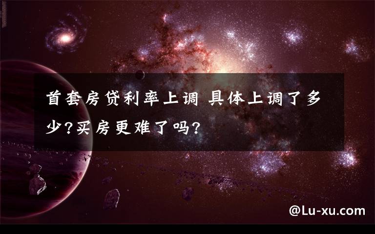 首套房贷利率上调 具体上调了多少?买房更难了吗?