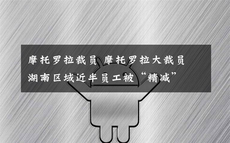 摩托罗拉裁员 摩托罗拉大裁员 湖南区域近半员工被“精减”