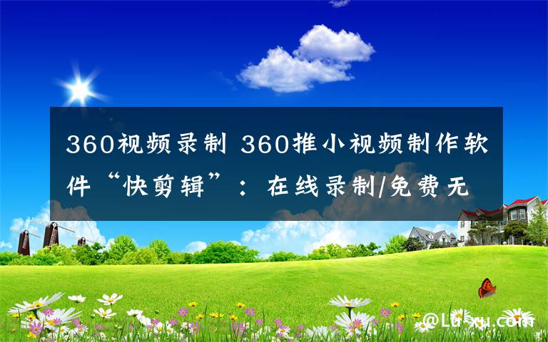 360视频录制 360推小视频制作软件“快剪辑”：在线录制/免费无广告