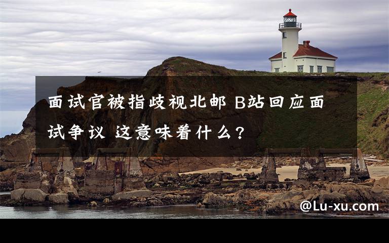 面试官被指歧视北邮 B站回应面试争议 这意味着什么?