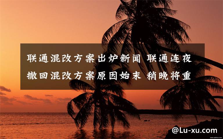 联通混改方案出炉新闻 联通连夜撤回混改方案原因始末 稍晚将重新发布