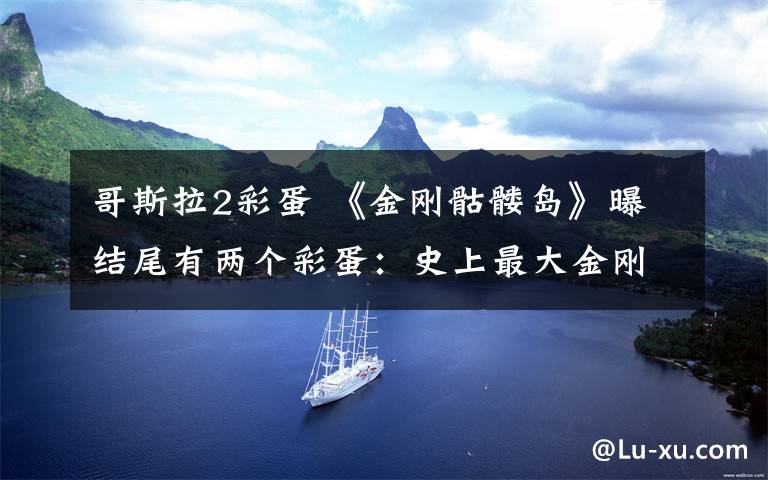 哥斯拉2彩蛋 《金刚骷髅岛》曝结尾有两个彩蛋：史上最大金刚手撕飞机怒闯火海