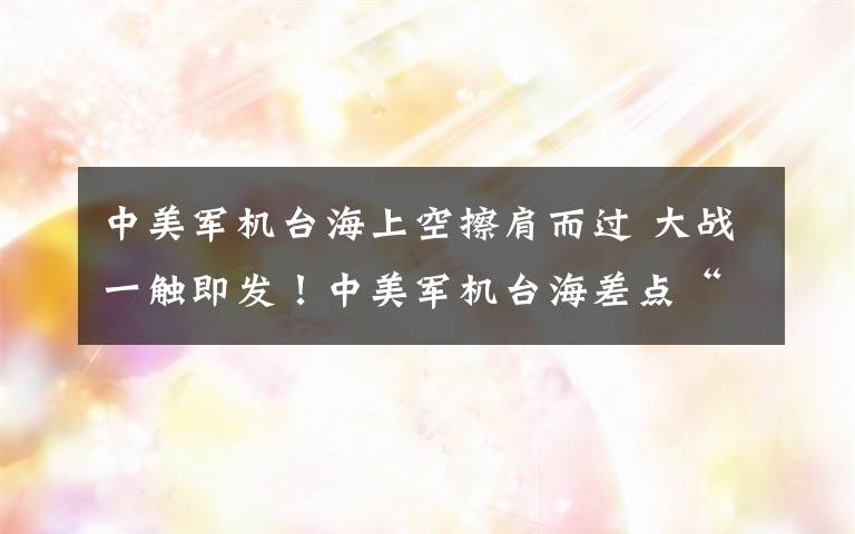 中美军机台海上空擦肩而过 大战一触即发！中美军机台海差点“拼刺刀”！