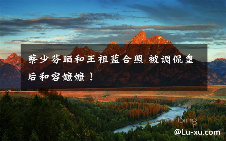 蔡少芬晒和王祖蓝合照 被调侃皇后和容嬷嬷！