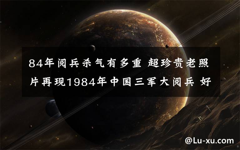 84年阅兵杀气有多重 超珍贵老照片再现1984年中国三军大阅兵 好重的杀气！
