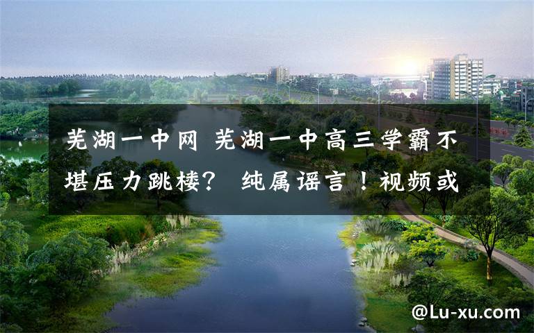 芜湖一中网 芜湖一中高三学霸不堪压力跳楼？ 纯属谣言！视频或是杜撰