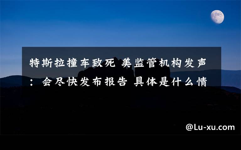 特斯拉撞车致死 美监管机构发声：会尽快发布报告 具体是什么情况？