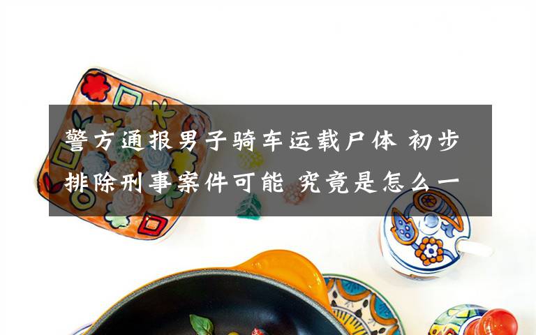 警方通报男子骑车运载尸体 初步排除刑事案件可能 究竟是怎么一回事?