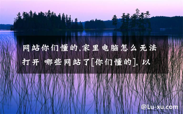 网站你们懂的,家里电脑怎么无法打开 哪些网站了[你们懂的], 以前都能打开的，在网吧也可以打开