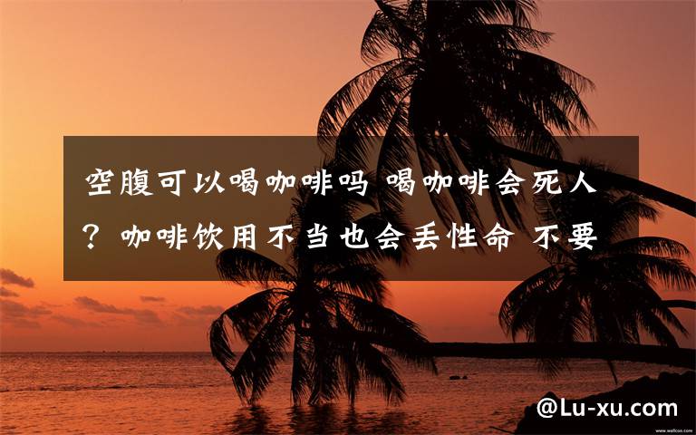 空腹可以喝咖啡吗 喝咖啡会死人？咖啡饮用不当也会丢性命 不要熬夜喝或空腹喝