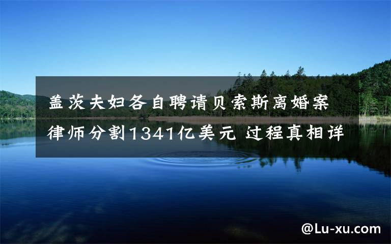 盖茨夫妇各自聘请贝索斯离婚案律师分割1341亿美元 过程真相详细揭秘！