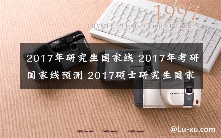 2017年研究生国家线 2017年考研国家线预测 2017硕士研究生国家分数线公布时间