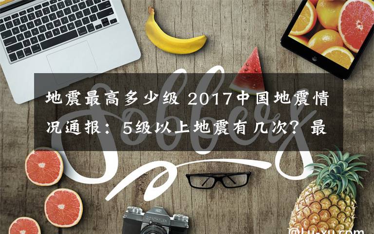 地震最高多少级 2017中国地震情况通报：5级以上地震有几次？最大地震哪次