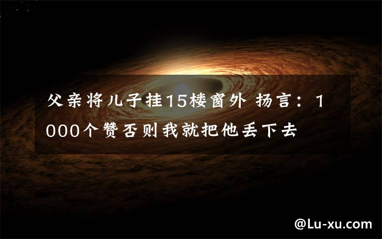 父亲将儿子挂15楼窗外 扬言：1000个赞否则我就把他丢下去