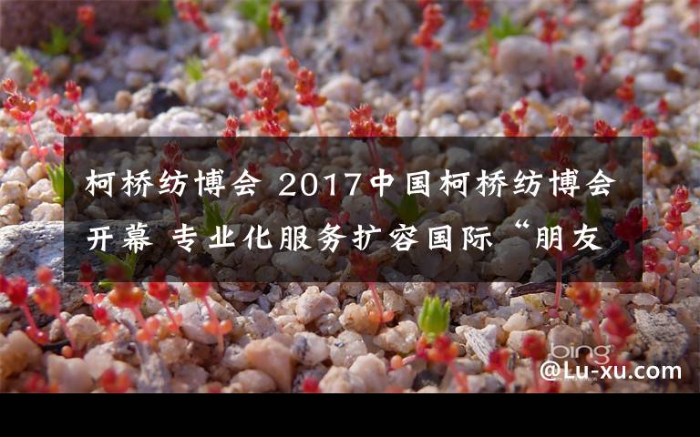 柯桥纺博会 2017中国柯桥纺博会开幕 专业化服务扩容国际“朋友圈”