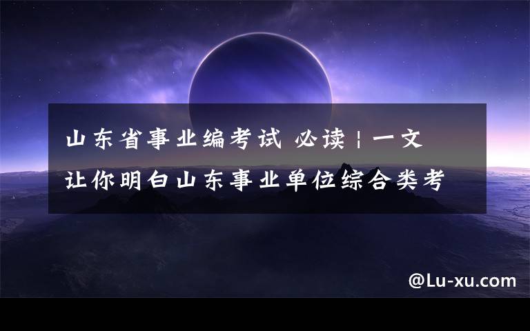 山东省事业编考试 必读 | 一文让你明白山东事业单位综合类考试内容！