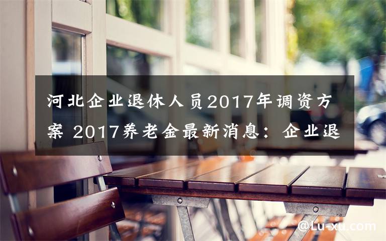 河北企业退休人员2017年调资方案 2017养老金最新消息：企业退休人员涨工资 是否延长退休