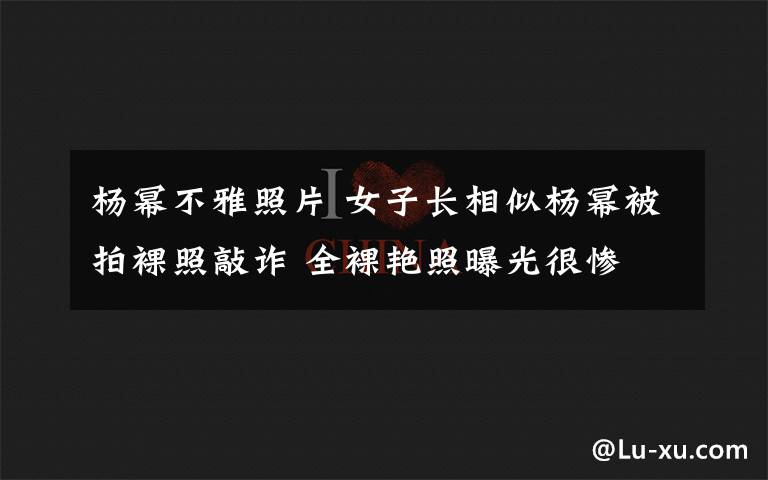 杨幂不雅照片 女子长相似杨幂被拍裸照敲诈 全裸艳照曝光很惨
