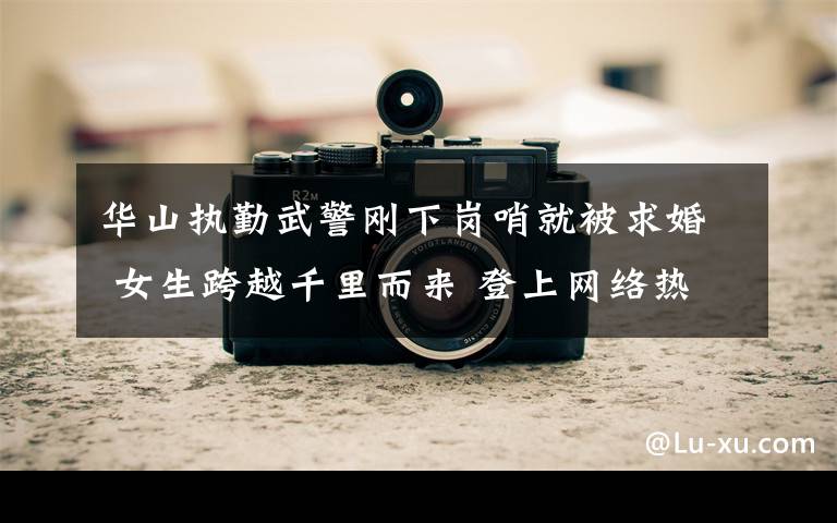 华山执勤武警刚下岗哨就被求婚 女生跨越千里而来 登上网络热搜了！