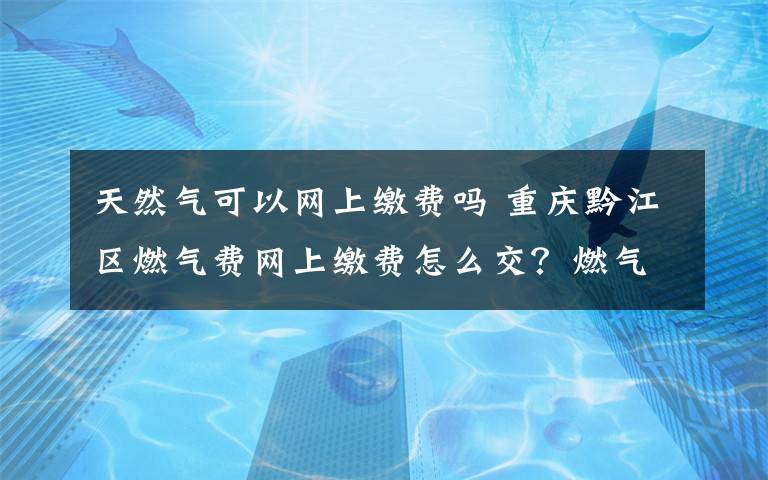 天然气可以网上缴费吗 重庆黔江区燃气费网上缴费怎么交？燃气费网上查询