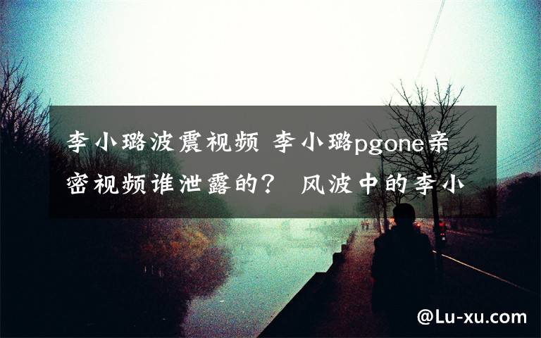 李小璐波震视频 李小璐pgone亲密视频谁泄露的？ 风波中的李小璐疯狂上线75次却依然保持沉默