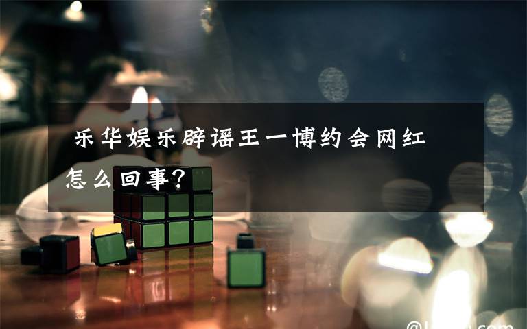  乐华娱乐辟谣王一博约会网红 怎么回事？