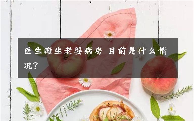 医生瘫坐老婆病房 目前是什么情况？