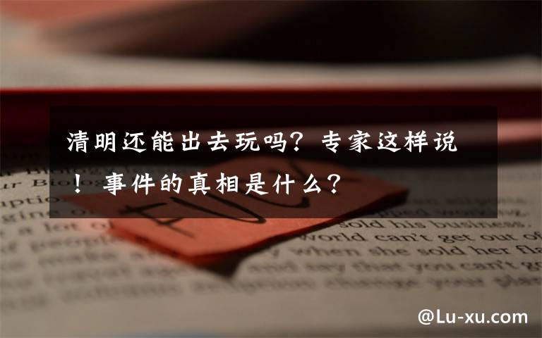 清明还能出去玩吗？专家这样说！ 事件的真相是什么？