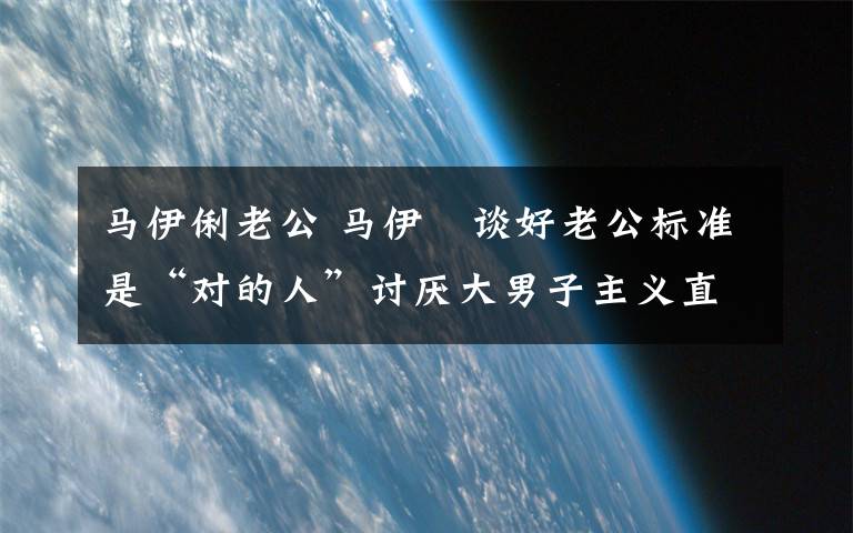 马伊俐老公 马伊琍谈好老公标准是“对的人”讨厌大男子主义直男癌