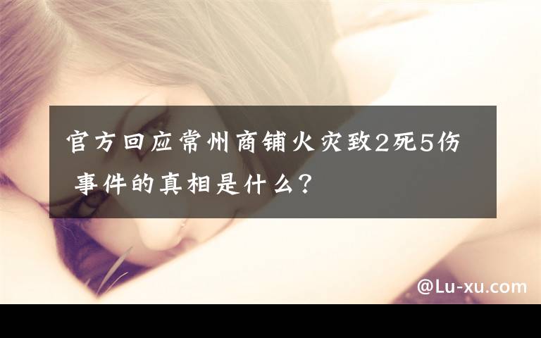 官方回应常州商铺火灾致2死5伤 事件的真相是什么？