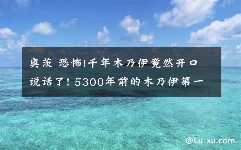 奥茨 恐怖!千年木乃伊竟然开口说话了! 5300年前的木乃伊第一句话简直令人惊呆