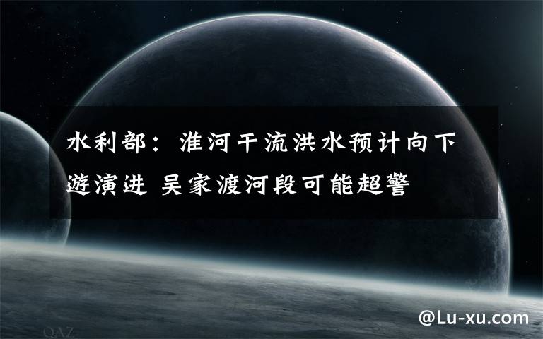 水利部：淮河干流洪水预计向下游演进 吴家渡河段可能超警
