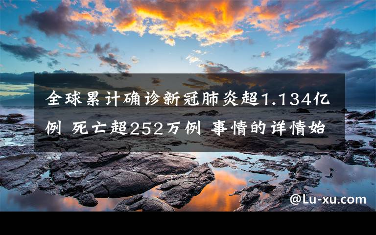 全球累计确诊新冠肺炎超1.134亿例 死亡超252万例 事情的详情始末是怎么样了！